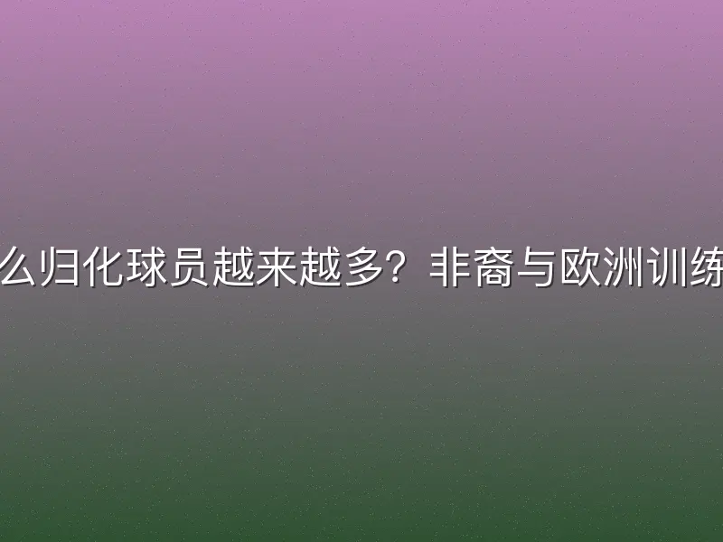 为什么归化球员越来越多？非裔与欧洲训练融合